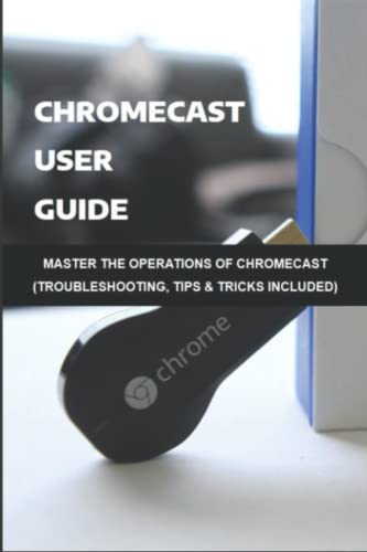 Chromecast User Guide: Master The Operations Of Chromecast (Troubleshooting, Tips & Tricks Included)
